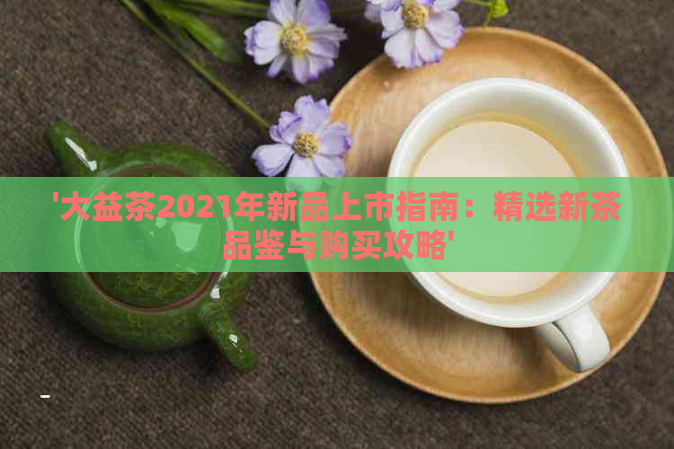 '大益茶2021年新品上市指南：精选新茶品鉴与购买攻略'