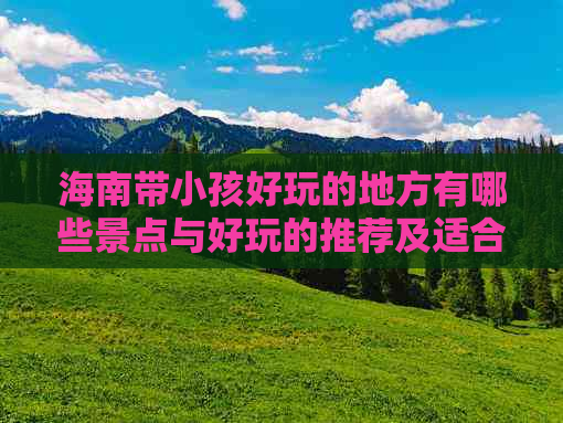 海南带小孩好玩的地方有哪些景点与好玩的推荐及适合游玩的地点精选