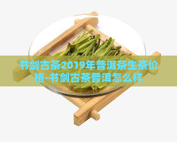 书剑古茶2019年普洱茶生茶价格-书剑古茶普洱怎么样