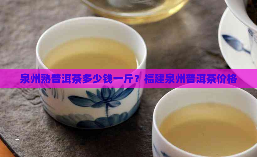 泉州熟普洱茶多少钱一斤？福建泉州普洱茶价格