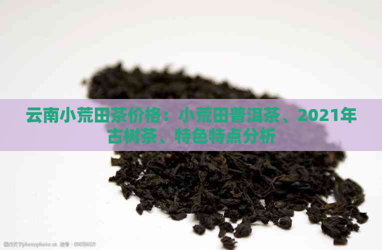 云南小荒田茶价格：小荒田普洱茶、2021年古树茶、特色特点分析