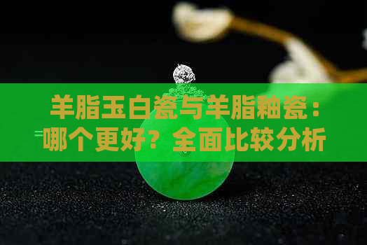 羊脂玉白瓷与羊脂釉瓷：哪个更好？全面比较分析