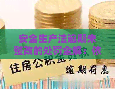 安全生产法逾期未整改的处罚全解：依据、标准、办法与违规后果