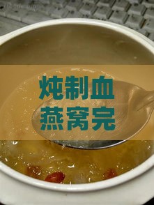 炖制血燕窝完整指南：炖煮时间、步骤与食用建议